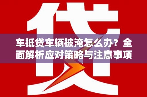 台山车抵贷车辆被淹怎么办？全面解析应对策略与注意事项