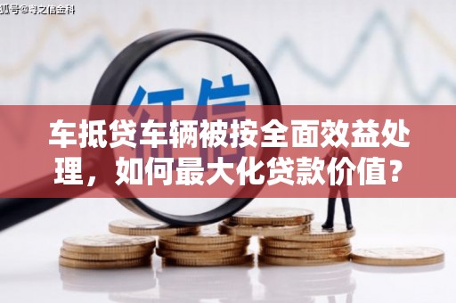 苏尼特左旗车抵贷车辆被按全面效益处理，如何最大化贷款价值？